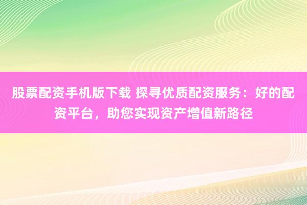 股票配资手机版下载 探寻优质配资服务：好的配资平台，助您实现资产增值新路径
