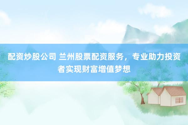 配资炒股公司 兰州股票配资服务，专业助力投资者实现财富增值梦想