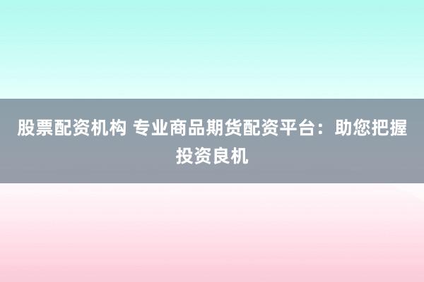 股票配资机构 专业商品期货配资平台：助您把握投资良机