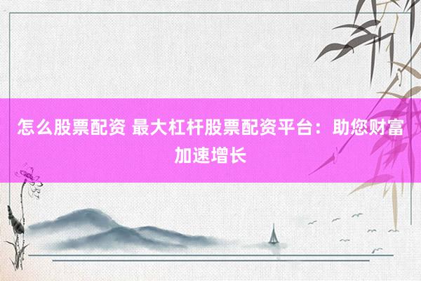 怎么股票配资 最大杠杆股票配资平台：助您财富加速增长