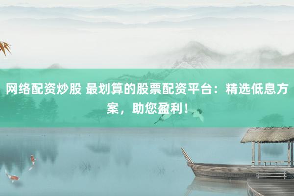 网络配资炒股 最划算的股票配资平台：精选低息方案，助您盈利！