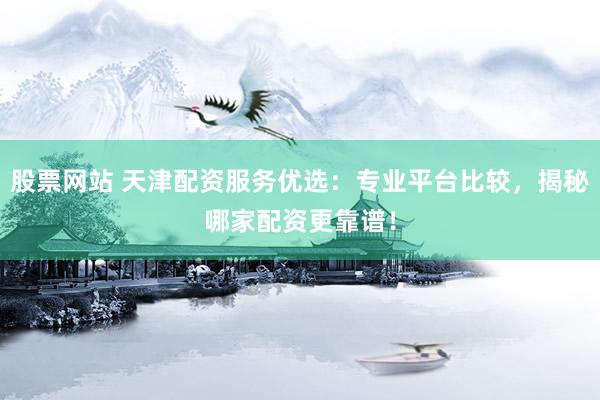 股票网站 天津配资服务优选：专业平台比较，揭秘哪家配资更靠谱！