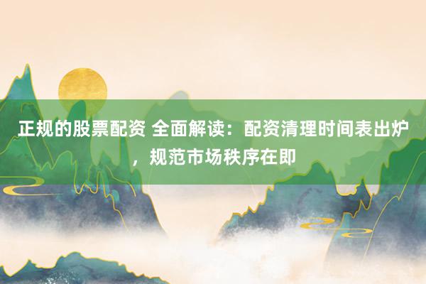 正规的股票配资 全面解读：配资清理时间表出炉，规范市场秩序在即