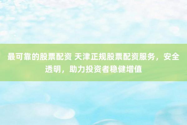 最可靠的股票配资 天津正规股票配资服务，安全透明，助力投资者稳健增值