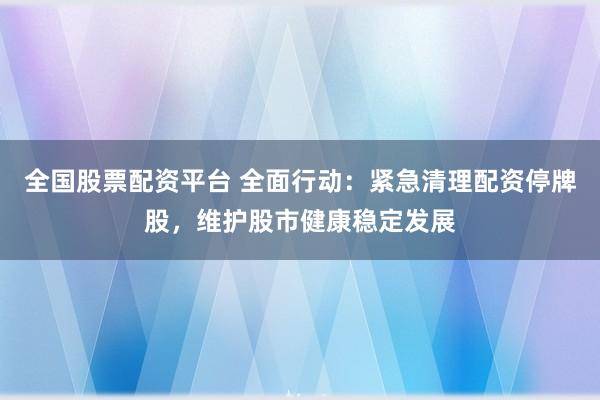 全国股票配资平台 全面行动：紧急清理配资停牌股，维护股市健康稳定发展