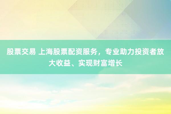 股票交易 上海股票配资服务，专业助力投资者放大收益、实现财富增长