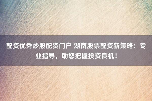 配资优秀炒股配资门户 湖南股票配资新策略：专业指导，助您把握投资良机！