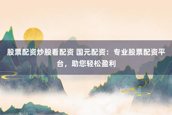 股票配资炒股看配资 国元配资：专业股票配资平台，助您轻松盈利