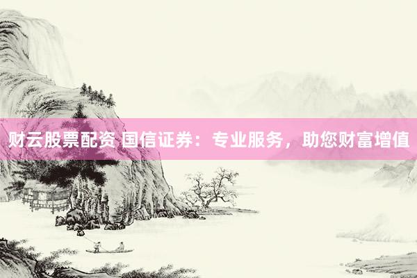 财云股票配资 国信证券：专业服务，助您财富增值