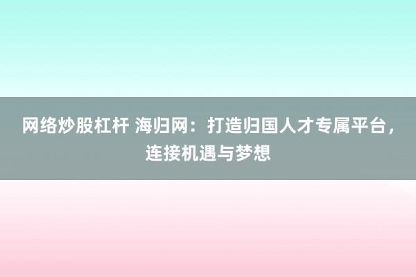 网络炒股杠杆 海归网：打造归国人才专属平台，连接机遇与梦想