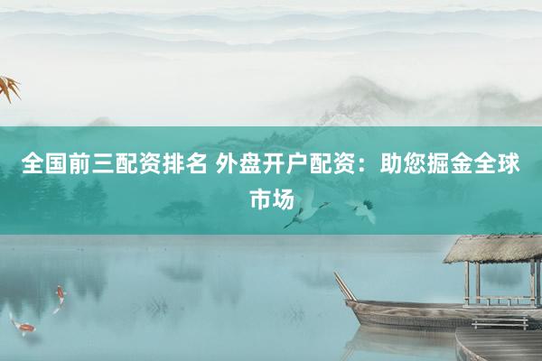 全国前三配资排名 外盘开户配资：助您掘金全球市场