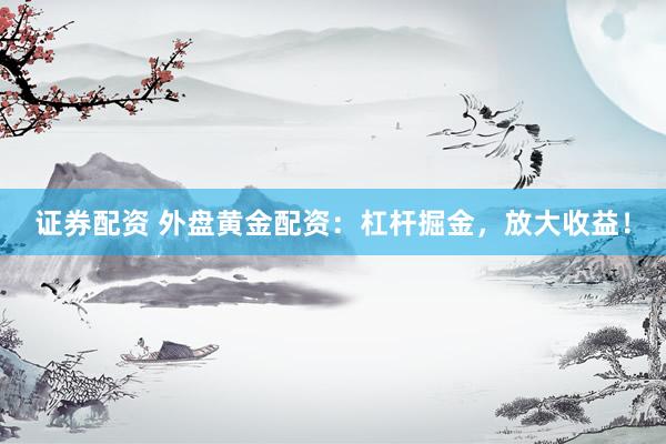 证券配资 外盘黄金配资：杠杆掘金，放大收益！