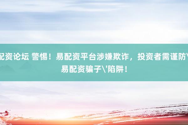 配资论坛 警惕！易配资平台涉嫌欺诈，投资者需谨防'易配资骗子'陷阱！