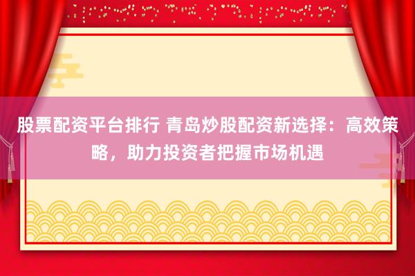 股票配资平台排行 青岛炒股配资新选择：高效策略，助力投资者把握市场机遇