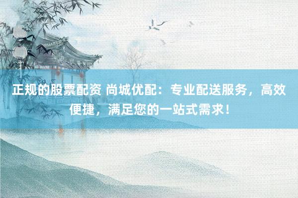 正规的股票配资 尚城优配：专业配送服务，高效便捷，满足您的一站式需求！