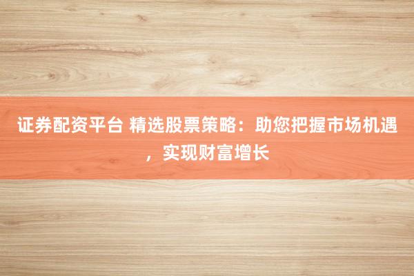 证券配资平台 精选股票策略：助您把握市场机遇，实现财富增长