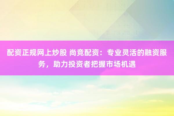 配资正规网上炒股 尚竞配资：专业灵活的融资服务，助力投资者把握市场机遇