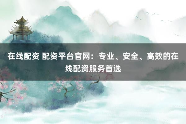 在线配资 配资平台官网：专业、安全、高效的在线配资服务首选