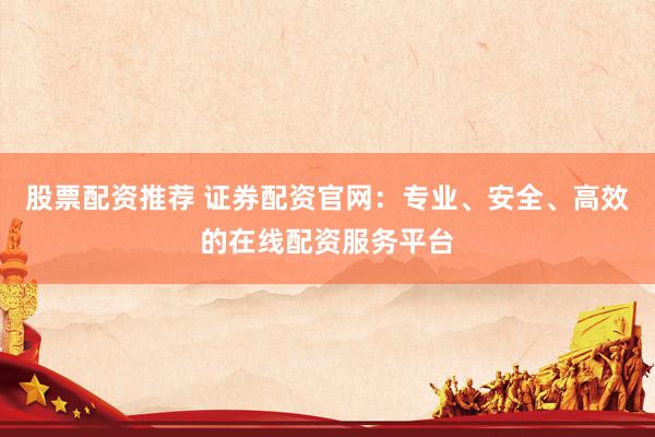 股票配资推荐 证券配资官网：专业、安全、高效的在线配资服务平台