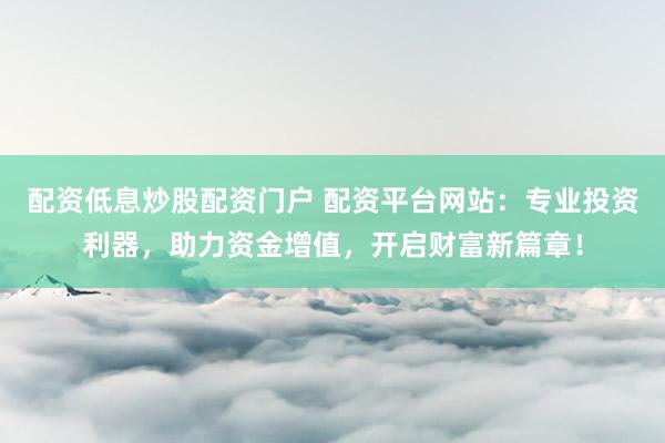 配资低息炒股配资门户 配资平台网站：专业投资利器，助力资金增值，开启财富新篇章！