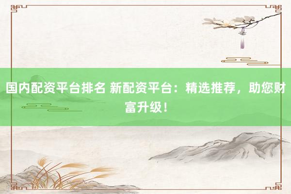 国内配资平台排名 新配资平台：精选推荐，助您财富升级！