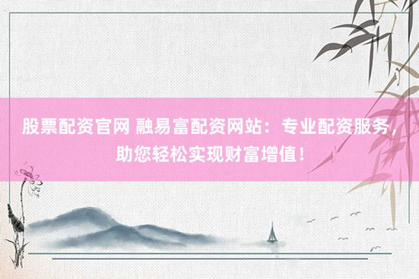 股票配资官网 融易富配资网站：专业配资服务，助您轻松实现财富增值！