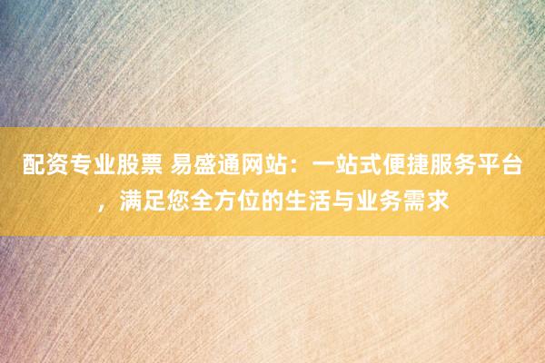 配资专业股票 易盛通网站：一站式便捷服务平台，满足您全方位的生活与业务需求