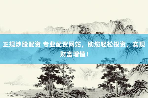 正规炒股配资 专业配资网站，助您轻松投资，实现财富增值！