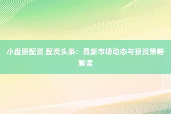 小盘股配资 配资头条：最新市场动态与投资策略解读