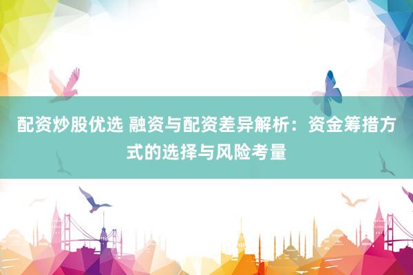 配资炒股优选 融资与配资差异解析：资金筹措方式的选择与风险考量
