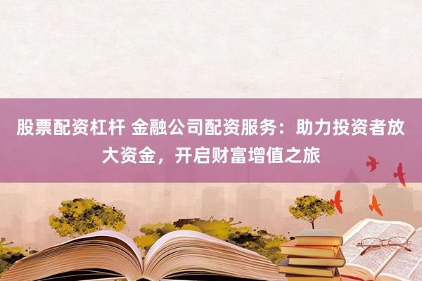 股票配资杠杆 金融公司配资服务：助力投资者放大资金，开启财富增值之旅