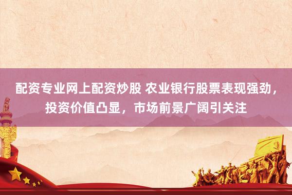 配资专业网上配资炒股 农业银行股票表现强劲，投资价值凸显，市场前景广阔引关注