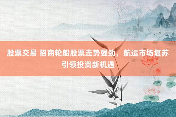 股票交易 招商轮船股票走势强劲，航运市场复苏引领投资新机遇