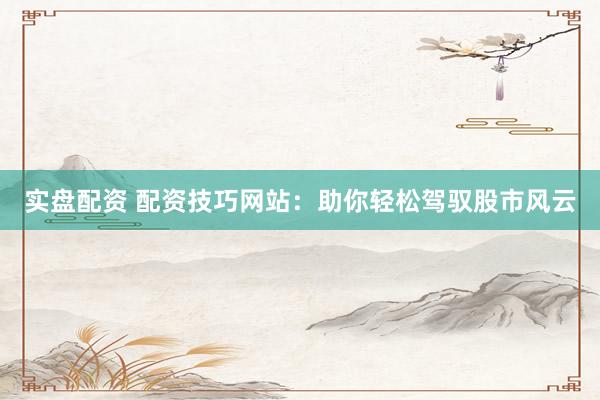 实盘配资 配资技巧网站：助你轻松驾驭股市风云