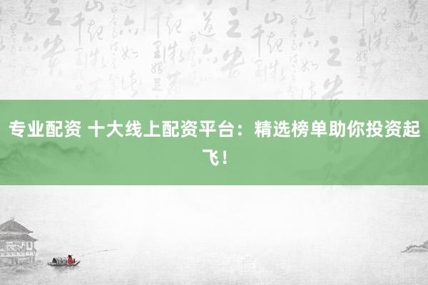 专业配资 十大线上配资平台：精选榜单助你投资起飞！
