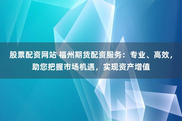 股票配资网站 福州期货配资服务：专业、高效，助您把握市场机遇，实现资产增值