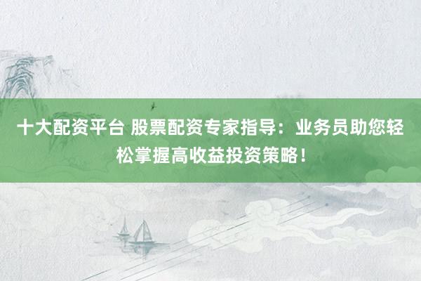 十大配资平台 股票配资专家指导：业务员助您轻松掌握高收益投资策略！