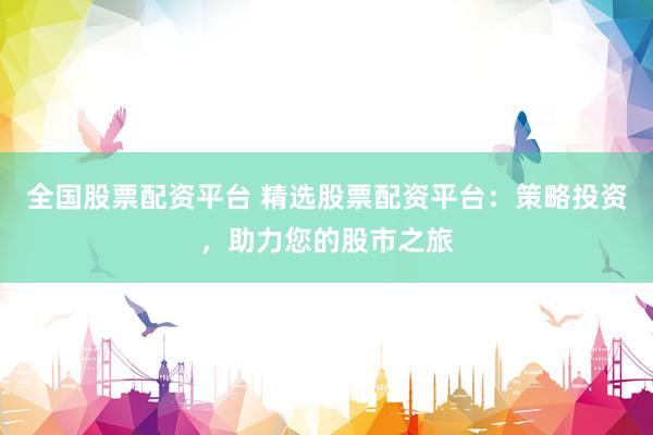 全国股票配资平台 精选股票配资平台：策略投资，助力您的股市之旅
