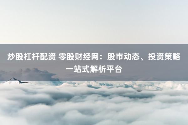 炒股杠杆配资 零股财经网：股市动态、投资策略一站式解析平台