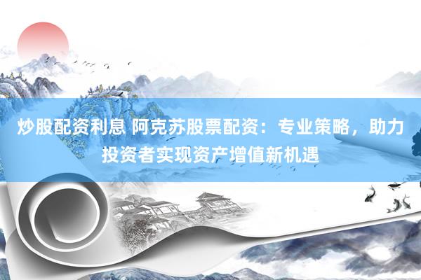 炒股配资利息 阿克苏股票配资：专业策略，助力投资者实现资产增值新机遇