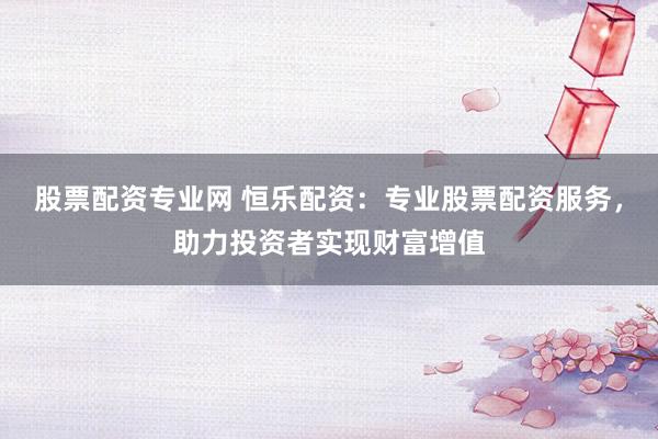 股票配资专业网 恒乐配资：专业股票配资服务，助力投资者实现财富增值