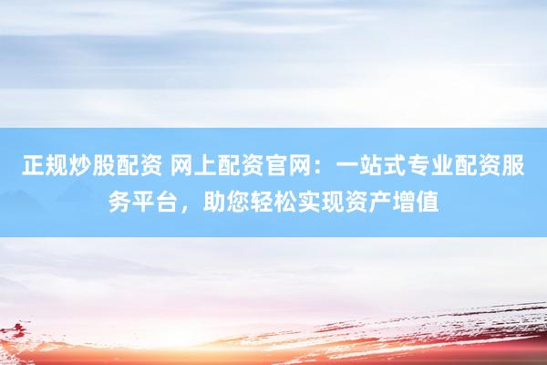 正规炒股配资 网上配资官网：一站式专业配资服务平台，助您轻松实现资产增值