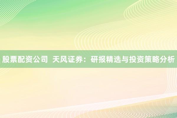 股票配资公司  天风证券：研报精选与投资策略分析