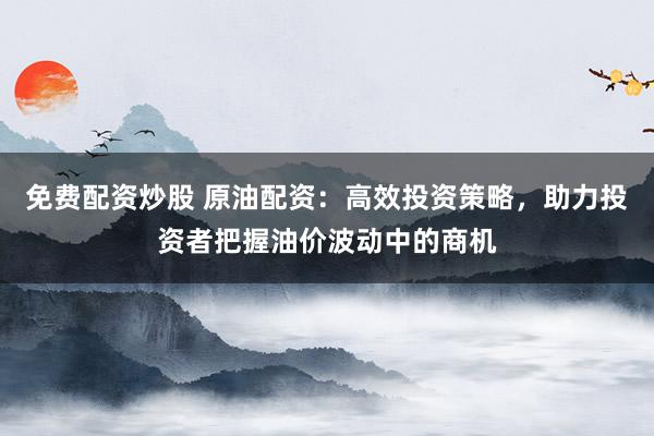 免费配资炒股 原油配资：高效投资策略，助力投资者把握油价波动中的商机
