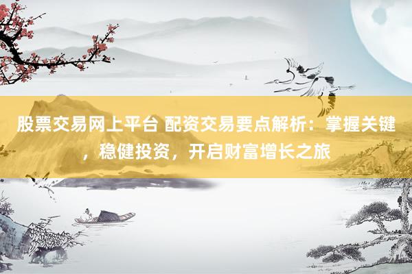 股票交易网上平台 配资交易要点解析：掌握关键，稳健投资，开启财富增长之旅