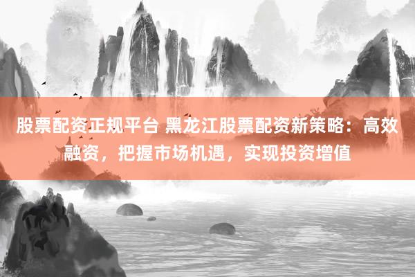 股票配资正规平台 黑龙江股票配资新策略：高效融资，把握市场机遇，实现投资增值