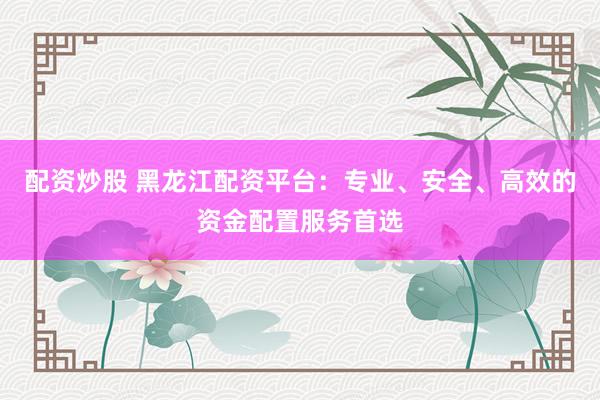 配资炒股 黑龙江配资平台：专业、安全、高效的资金配置服务首选