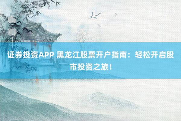 证券投资APP 黑龙江股票开户指南：轻松开启股市投资之旅！