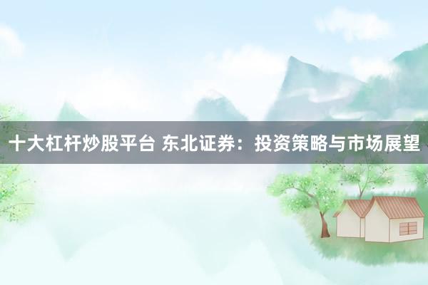 十大杠杆炒股平台 东北证券：投资策略与市场展望