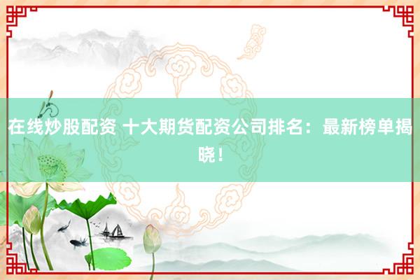 在线炒股配资 十大期货配资公司排名：最新榜单揭晓！